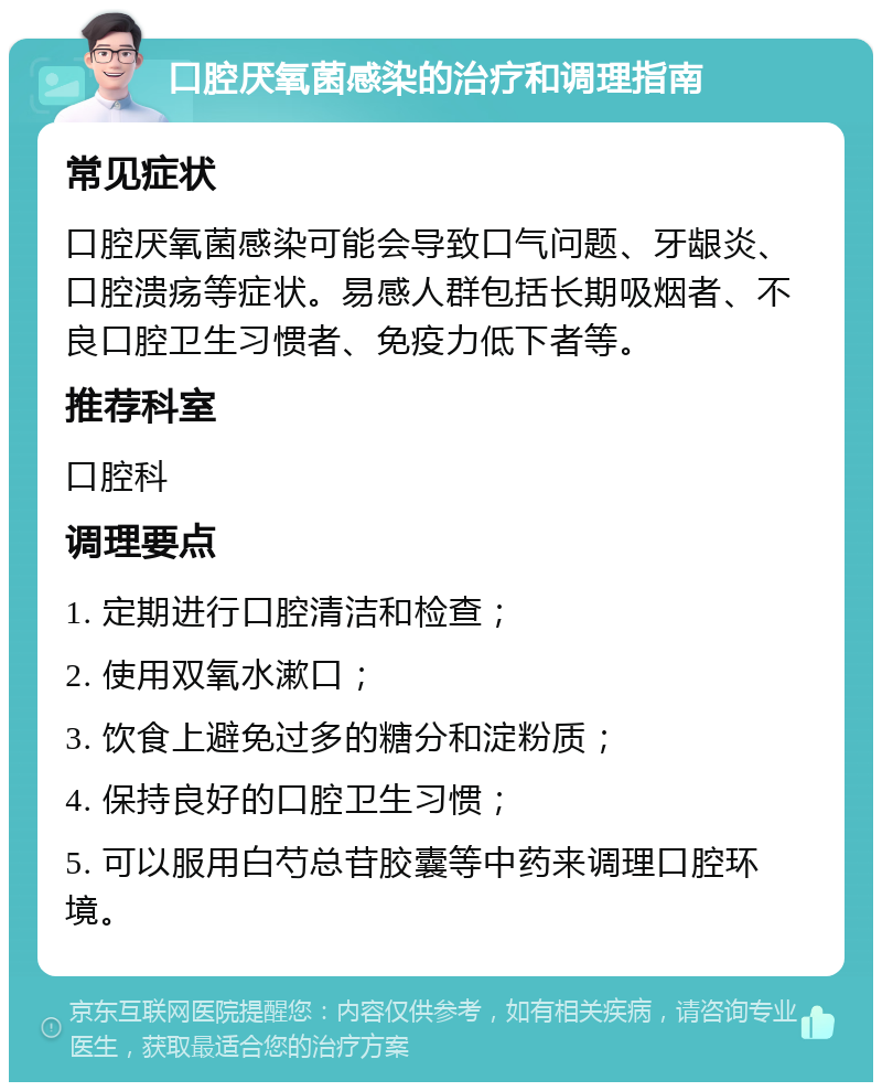 口腔厌氧菌感染的治疗和调理指南 常见症状 口腔厌氧菌感染可能会导致口气问题、牙龈炎、口腔溃疡等症状。易感人群包括长期吸烟者、不良口腔卫生习惯者、免疫力低下者等。 推荐科室 口腔科 调理要点 1. 定期进行口腔清洁和检查； 2. 使用双氧水漱口； 3. 饮食上避免过多的糖分和淀粉质； 4. 保持良好的口腔卫生习惯； 5. 可以服用白芍总苷胶囊等中药来调理口腔环境。