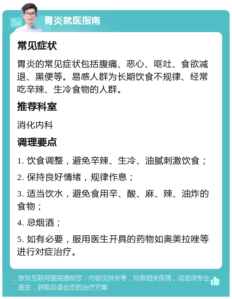 胃炎就医指南 常见症状 胃炎的常见症状包括腹痛、恶心、呕吐、食欲减退、黑便等。易感人群为长期饮食不规律、经常吃辛辣、生冷食物的人群。 推荐科室 消化内科 调理要点 1. 饮食调整，避免辛辣、生冷、油腻刺激饮食； 2. 保持良好情绪，规律作息； 3. 适当饮水，避免食用辛、酸、麻、辣、油炸的食物； 4. 忌烟酒； 5. 如有必要，服用医生开具的药物如奥美拉唑等进行对症治疗。