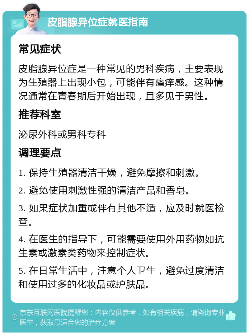 皮脂腺异位症就医指南 常见症状 皮脂腺异位症是一种常见的男科疾病，主要表现为生殖器上出现小包，可能伴有瘙痒感。这种情况通常在青春期后开始出现，且多见于男性。 推荐科室 泌尿外科或男科专科 调理要点 1. 保持生殖器清洁干燥，避免摩擦和刺激。 2. 避免使用刺激性强的清洁产品和香皂。 3. 如果症状加重或伴有其他不适，应及时就医检查。 4. 在医生的指导下，可能需要使用外用药物如抗生素或激素类药物来控制症状。 5. 在日常生活中，注意个人卫生，避免过度清洁和使用过多的化妆品或护肤品。