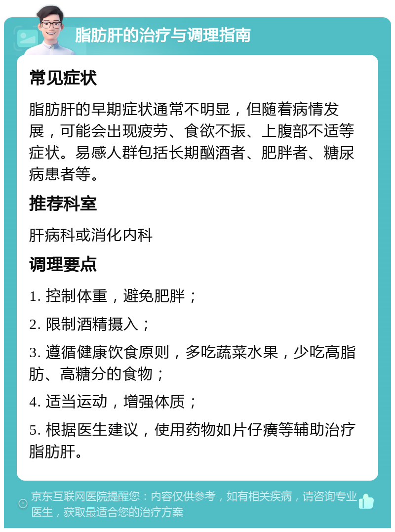 脂肪肝的治疗与调理指南 常见症状 脂肪肝的早期症状通常不明显，但随着病情发展，可能会出现疲劳、食欲不振、上腹部不适等症状。易感人群包括长期酗酒者、肥胖者、糖尿病患者等。 推荐科室 肝病科或消化内科 调理要点 1. 控制体重，避免肥胖； 2. 限制酒精摄入； 3. 遵循健康饮食原则，多吃蔬菜水果，少吃高脂肪、高糖分的食物； 4. 适当运动，增强体质； 5. 根据医生建议，使用药物如片仔癀等辅助治疗脂肪肝。