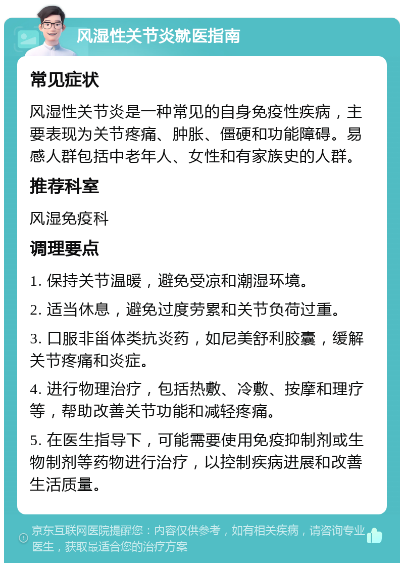 风湿性关节炎就医指南 常见症状 风湿性关节炎是一种常见的自身免疫性疾病，主要表现为关节疼痛、肿胀、僵硬和功能障碍。易感人群包括中老年人、女性和有家族史的人群。 推荐科室 风湿免疫科 调理要点 1. 保持关节温暖，避免受凉和潮湿环境。 2. 适当休息，避免过度劳累和关节负荷过重。 3. 口服非甾体类抗炎药，如尼美舒利胶囊，缓解关节疼痛和炎症。 4. 进行物理治疗，包括热敷、冷敷、按摩和理疗等，帮助改善关节功能和减轻疼痛。 5. 在医生指导下，可能需要使用免疫抑制剂或生物制剂等药物进行治疗，以控制疾病进展和改善生活质量。