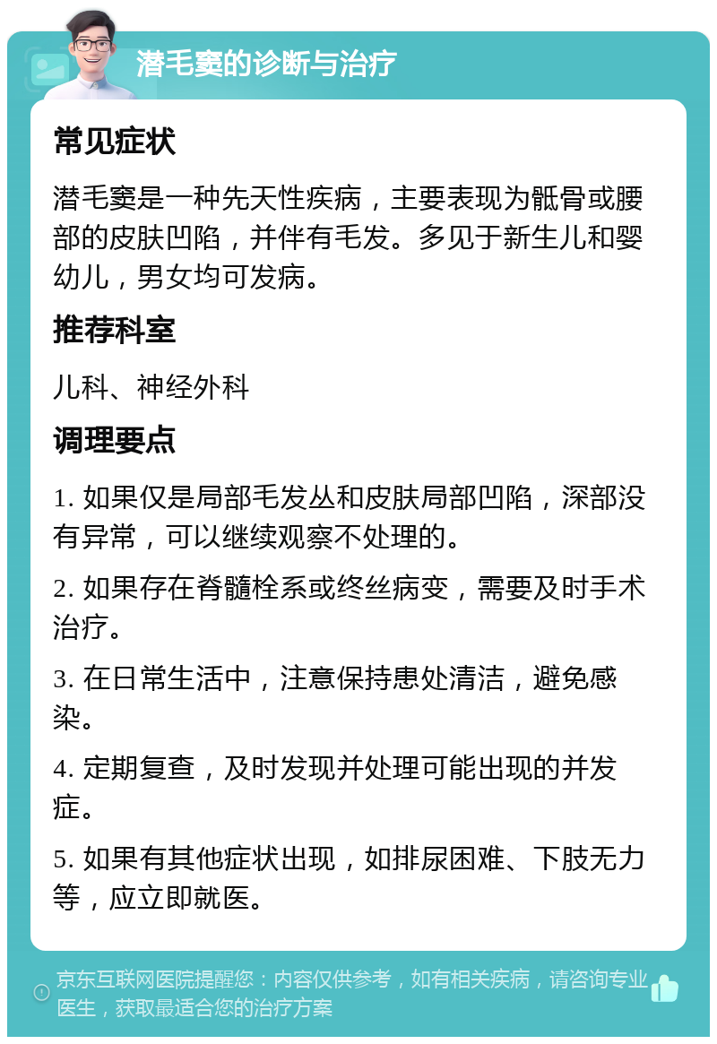 潜毛窦的诊断与治疗 常见症状 潜毛窦是一种先天性疾病，主要表现为骶骨或腰部的皮肤凹陷，并伴有毛发。多见于新生儿和婴幼儿，男女均可发病。 推荐科室 儿科、神经外科 调理要点 1. 如果仅是局部毛发丛和皮肤局部凹陷，深部没有异常，可以继续观察不处理的。 2. 如果存在脊髓栓系或终丝病变，需要及时手术治疗。 3. 在日常生活中，注意保持患处清洁，避免感染。 4. 定期复查，及时发现并处理可能出现的并发症。 5. 如果有其他症状出现，如排尿困难、下肢无力等，应立即就医。