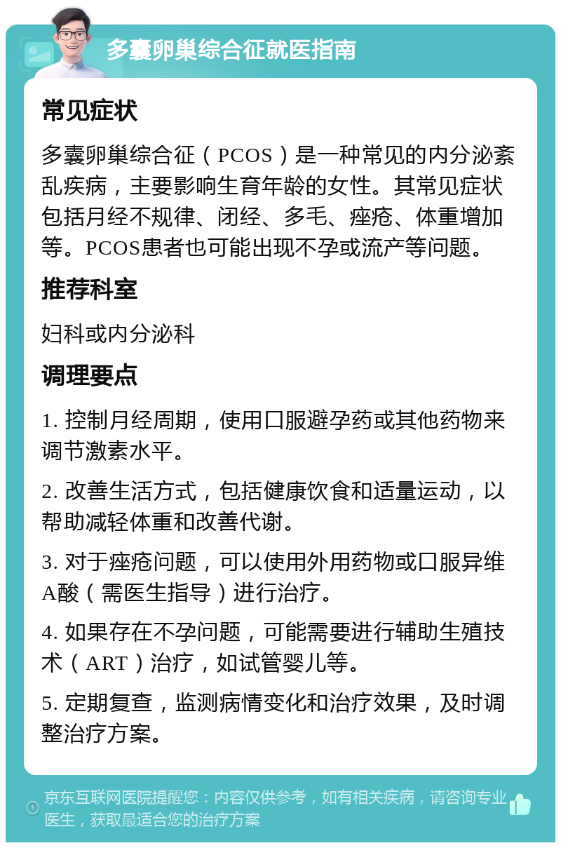 多囊卵巢综合征就医指南 常见症状 多囊卵巢综合征（PCOS）是一种常见的内分泌紊乱疾病，主要影响生育年龄的女性。其常见症状包括月经不规律、闭经、多毛、痤疮、体重增加等。PCOS患者也可能出现不孕或流产等问题。 推荐科室 妇科或内分泌科 调理要点 1. 控制月经周期，使用口服避孕药或其他药物来调节激素水平。 2. 改善生活方式，包括健康饮食和适量运动，以帮助减轻体重和改善代谢。 3. 对于痤疮问题，可以使用外用药物或口服异维A酸（需医生指导）进行治疗。 4. 如果存在不孕问题，可能需要进行辅助生殖技术（ART）治疗，如试管婴儿等。 5. 定期复查，监测病情变化和治疗效果，及时调整治疗方案。