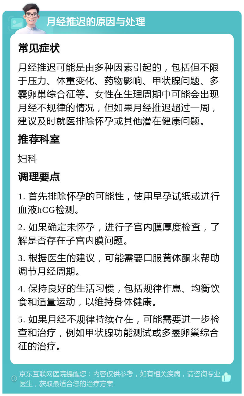 月经推迟的原因与处理 常见症状 月经推迟可能是由多种因素引起的，包括但不限于压力、体重变化、药物影响、甲状腺问题、多囊卵巢综合征等。女性在生理周期中可能会出现月经不规律的情况，但如果月经推迟超过一周，建议及时就医排除怀孕或其他潜在健康问题。 推荐科室 妇科 调理要点 1. 首先排除怀孕的可能性，使用早孕试纸或进行血液hCG检测。 2. 如果确定未怀孕，进行子宫内膜厚度检查，了解是否存在子宫内膜问题。 3. 根据医生的建议，可能需要口服黄体酮来帮助调节月经周期。 4. 保持良好的生活习惯，包括规律作息、均衡饮食和适量运动，以维持身体健康。 5. 如果月经不规律持续存在，可能需要进一步检查和治疗，例如甲状腺功能测试或多囊卵巢综合征的治疗。