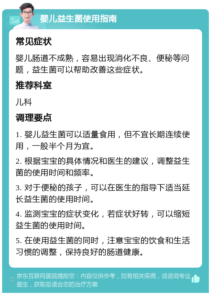 婴儿益生菌使用指南 常见症状 婴儿肠道不成熟，容易出现消化不良、便秘等问题，益生菌可以帮助改善这些症状。 推荐科室 儿科 调理要点 1. 婴儿益生菌可以适量食用，但不宜长期连续使用，一般半个月为宜。 2. 根据宝宝的具体情况和医生的建议，调整益生菌的使用时间和频率。 3. 对于便秘的孩子，可以在医生的指导下适当延长益生菌的使用时间。 4. 监测宝宝的症状变化，若症状好转，可以缩短益生菌的使用时间。 5. 在使用益生菌的同时，注意宝宝的饮食和生活习惯的调整，保持良好的肠道健康。