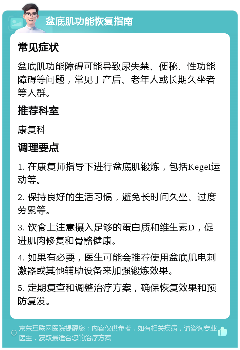 盆底肌功能恢复指南 常见症状 盆底肌功能障碍可能导致尿失禁、便秘、性功能障碍等问题，常见于产后、老年人或长期久坐者等人群。 推荐科室 康复科 调理要点 1. 在康复师指导下进行盆底肌锻炼，包括Kegel运动等。 2. 保持良好的生活习惯，避免长时间久坐、过度劳累等。 3. 饮食上注意摄入足够的蛋白质和维生素D，促进肌肉修复和骨骼健康。 4. 如果有必要，医生可能会推荐使用盆底肌电刺激器或其他辅助设备来加强锻炼效果。 5. 定期复查和调整治疗方案，确保恢复效果和预防复发。