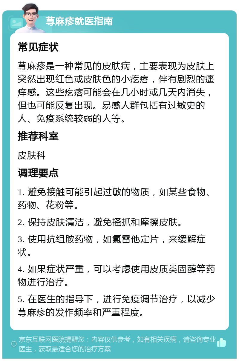 荨麻疹就医指南 常见症状 荨麻疹是一种常见的皮肤病，主要表现为皮肤上突然出现红色或皮肤色的小疙瘩，伴有剧烈的瘙痒感。这些疙瘩可能会在几小时或几天内消失，但也可能反复出现。易感人群包括有过敏史的人、免疫系统较弱的人等。 推荐科室 皮肤科 调理要点 1. 避免接触可能引起过敏的物质，如某些食物、药物、花粉等。 2. 保持皮肤清洁，避免搔抓和摩擦皮肤。 3. 使用抗组胺药物，如氯雷他定片，来缓解症状。 4. 如果症状严重，可以考虑使用皮质类固醇等药物进行治疗。 5. 在医生的指导下，进行免疫调节治疗，以减少荨麻疹的发作频率和严重程度。