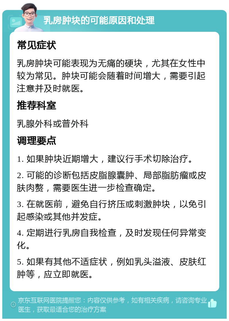 乳房肿块的可能原因和处理 常见症状 乳房肿块可能表现为无痛的硬块，尤其在女性中较为常见。肿块可能会随着时间增大，需要引起注意并及时就医。 推荐科室 乳腺外科或普外科 调理要点 1. 如果肿块近期增大，建议行手术切除治疗。 2. 可能的诊断包括皮脂腺囊肿、局部脂肪瘤或皮肤肉赘，需要医生进一步检查确定。 3. 在就医前，避免自行挤压或刺激肿块，以免引起感染或其他并发症。 4. 定期进行乳房自我检查，及时发现任何异常变化。 5. 如果有其他不适症状，例如乳头溢液、皮肤红肿等，应立即就医。