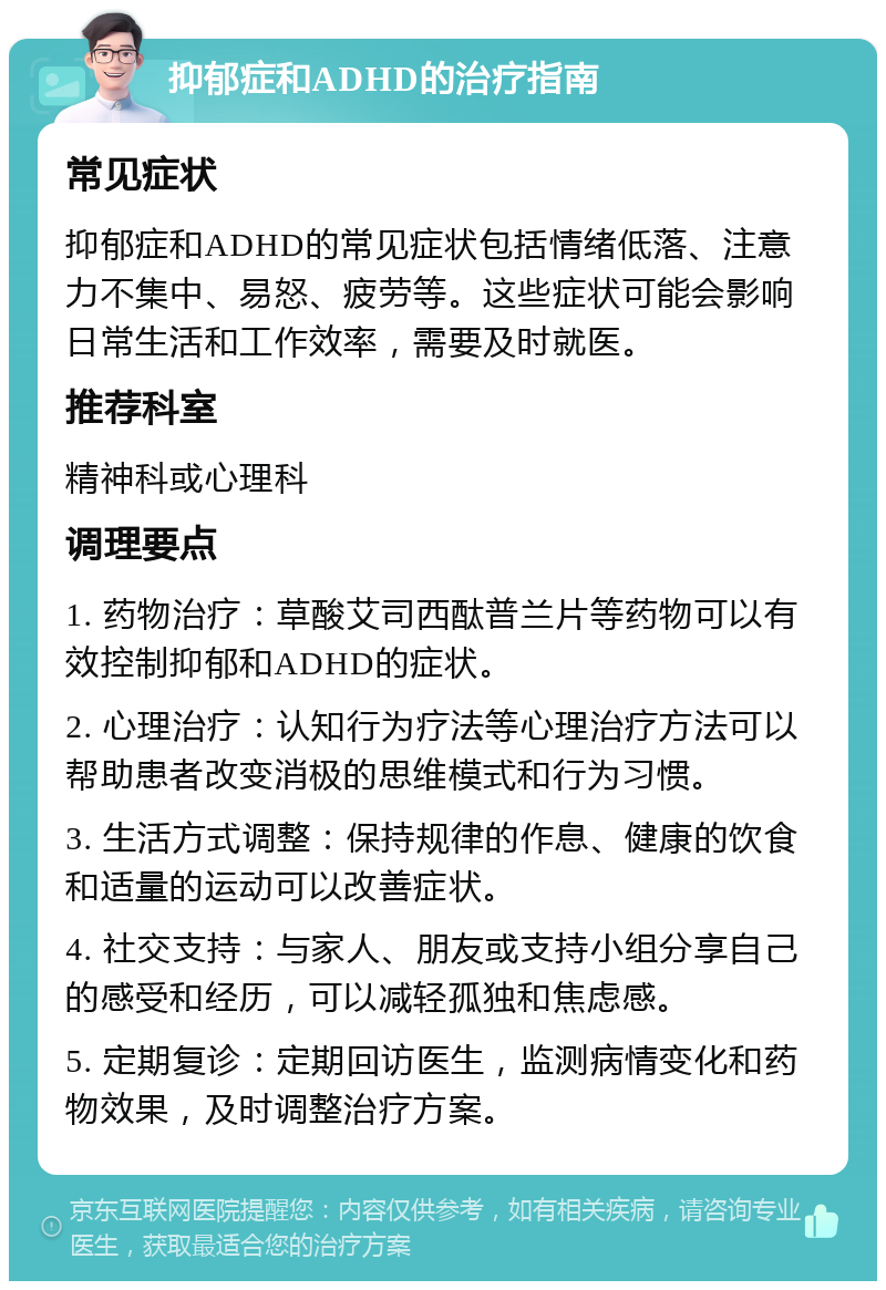 抑郁症和ADHD的治疗指南 常见症状 抑郁症和ADHD的常见症状包括情绪低落、注意力不集中、易怒、疲劳等。这些症状可能会影响日常生活和工作效率，需要及时就医。 推荐科室 精神科或心理科 调理要点 1. 药物治疗：草酸艾司西酞普兰片等药物可以有效控制抑郁和ADHD的症状。 2. 心理治疗：认知行为疗法等心理治疗方法可以帮助患者改变消极的思维模式和行为习惯。 3. 生活方式调整：保持规律的作息、健康的饮食和适量的运动可以改善症状。 4. 社交支持：与家人、朋友或支持小组分享自己的感受和经历，可以减轻孤独和焦虑感。 5. 定期复诊：定期回访医生，监测病情变化和药物效果，及时调整治疗方案。