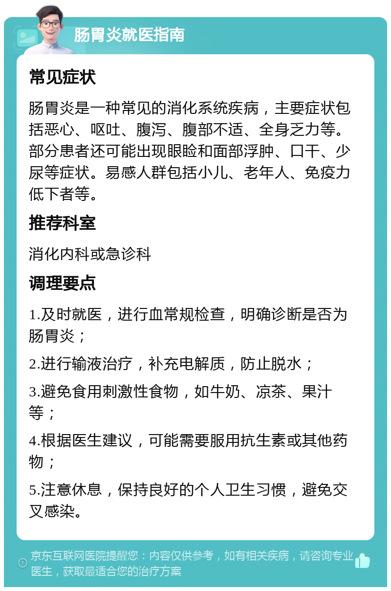 肠胃炎就医指南 常见症状 肠胃炎是一种常见的消化系统疾病，主要症状包括恶心、呕吐、腹泻、腹部不适、全身乏力等。部分患者还可能出现眼睑和面部浮肿、口干、少尿等症状。易感人群包括小儿、老年人、免疫力低下者等。 推荐科室 消化内科或急诊科 调理要点 1.及时就医，进行血常规检查，明确诊断是否为肠胃炎； 2.进行输液治疗，补充电解质，防止脱水； 3.避免食用刺激性食物，如牛奶、凉茶、果汁等； 4.根据医生建议，可能需要服用抗生素或其他药物； 5.注意休息，保持良好的个人卫生习惯，避免交叉感染。