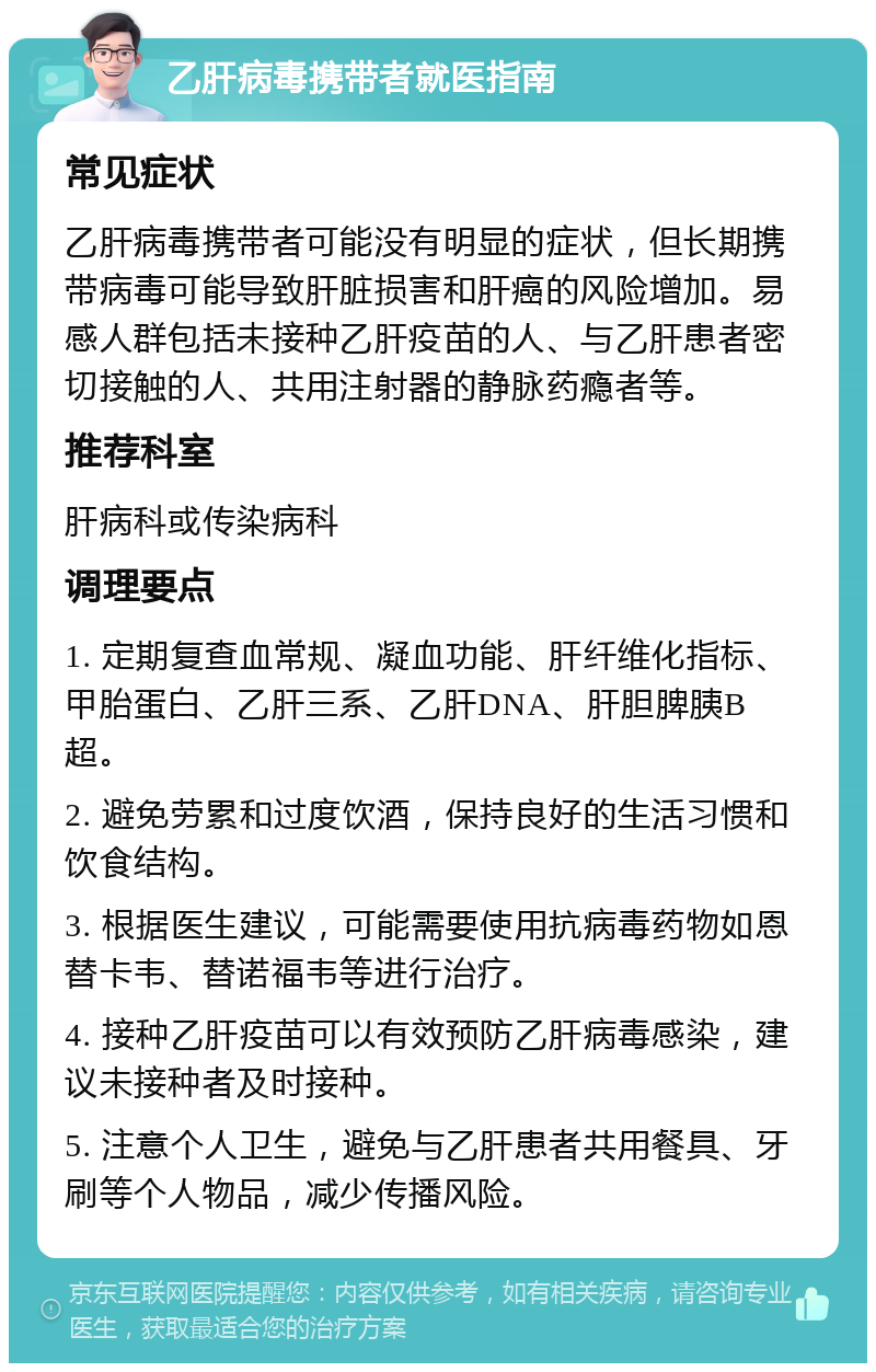 乙肝病毒携带者就医指南 常见症状 乙肝病毒携带者可能没有明显的症状，但长期携带病毒可能导致肝脏损害和肝癌的风险增加。易感人群包括未接种乙肝疫苗的人、与乙肝患者密切接触的人、共用注射器的静脉药瘾者等。 推荐科室 肝病科或传染病科 调理要点 1. 定期复查血常规、凝血功能、肝纤维化指标、甲胎蛋白、乙肝三系、乙肝DNA、肝胆脾胰B超。 2. 避免劳累和过度饮酒，保持良好的生活习惯和饮食结构。 3. 根据医生建议，可能需要使用抗病毒药物如恩替卡韦、替诺福韦等进行治疗。 4. 接种乙肝疫苗可以有效预防乙肝病毒感染，建议未接种者及时接种。 5. 注意个人卫生，避免与乙肝患者共用餐具、牙刷等个人物品，减少传播风险。