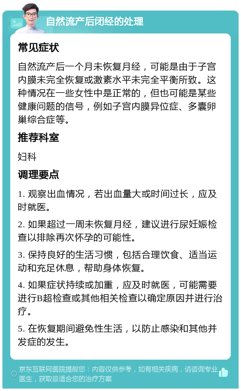 自然流产后闭经的处理 常见症状 自然流产后一个月未恢复月经，可能是由于子宫内膜未完全恢复或激素水平未完全平衡所致。这种情况在一些女性中是正常的，但也可能是某些健康问题的信号，例如子宫内膜异位症、多囊卵巢综合症等。 推荐科室 妇科 调理要点 1. 观察出血情况，若出血量大或时间过长，应及时就医。 2. 如果超过一周未恢复月经，建议进行尿妊娠检查以排除再次怀孕的可能性。 3. 保持良好的生活习惯，包括合理饮食、适当运动和充足休息，帮助身体恢复。 4. 如果症状持续或加重，应及时就医，可能需要进行B超检查或其他相关检查以确定原因并进行治疗。 5. 在恢复期间避免性生活，以防止感染和其他并发症的发生。