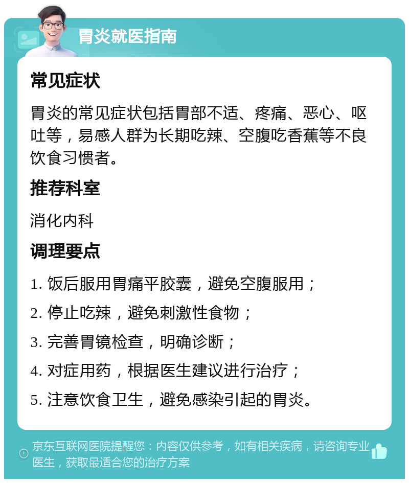 胃炎就医指南 常见症状 胃炎的常见症状包括胃部不适、疼痛、恶心、呕吐等，易感人群为长期吃辣、空腹吃香蕉等不良饮食习惯者。 推荐科室 消化内科 调理要点 1. 饭后服用胃痛平胶囊，避免空腹服用； 2. 停止吃辣，避免刺激性食物； 3. 完善胃镜检查，明确诊断； 4. 对症用药，根据医生建议进行治疗； 5. 注意饮食卫生，避免感染引起的胃炎。