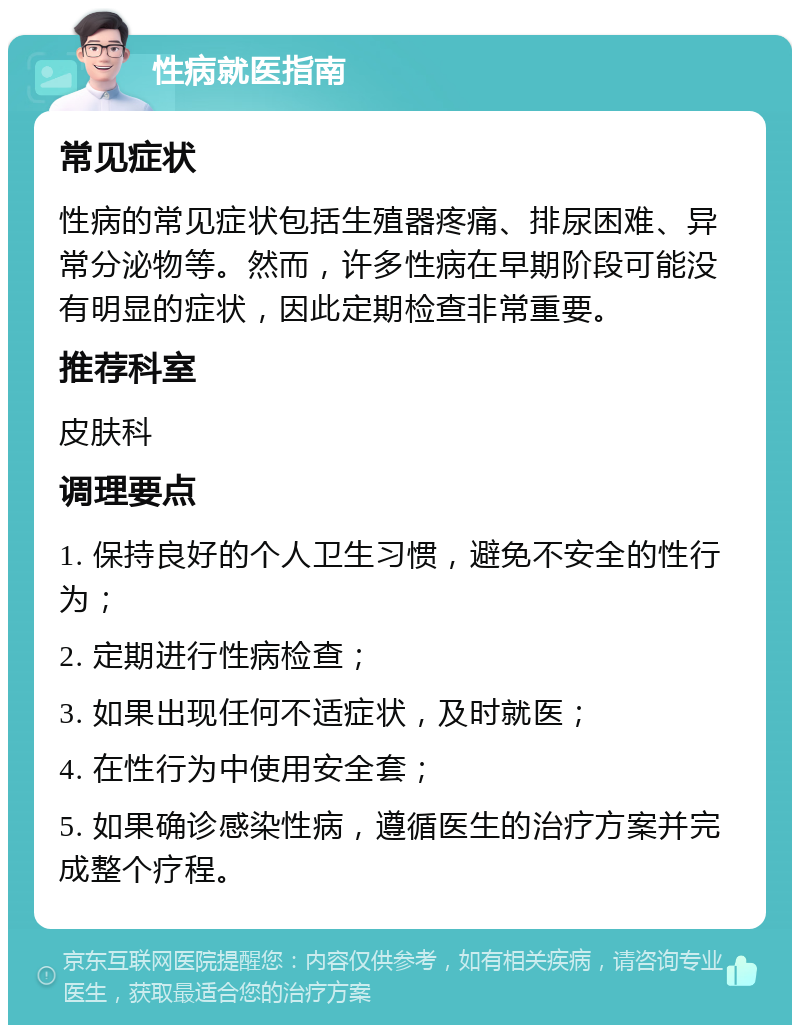 性病就医指南 常见症状 性病的常见症状包括生殖器疼痛、排尿困难、异常分泌物等。然而，许多性病在早期阶段可能没有明显的症状，因此定期检查非常重要。 推荐科室 皮肤科 调理要点 1. 保持良好的个人卫生习惯，避免不安全的性行为； 2. 定期进行性病检查； 3. 如果出现任何不适症状，及时就医； 4. 在性行为中使用安全套； 5. 如果确诊感染性病，遵循医生的治疗方案并完成整个疗程。