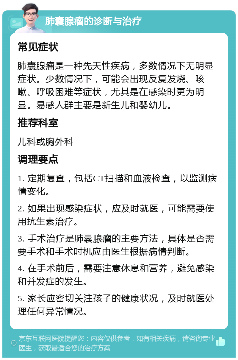 肺囊腺瘤的诊断与治疗 常见症状 肺囊腺瘤是一种先天性疾病，多数情况下无明显症状。少数情况下，可能会出现反复发烧、咳嗽、呼吸困难等症状，尤其是在感染时更为明显。易感人群主要是新生儿和婴幼儿。 推荐科室 儿科或胸外科 调理要点 1. 定期复查，包括CT扫描和血液检查，以监测病情变化。 2. 如果出现感染症状，应及时就医，可能需要使用抗生素治疗。 3. 手术治疗是肺囊腺瘤的主要方法，具体是否需要手术和手术时机应由医生根据病情判断。 4. 在手术前后，需要注意休息和营养，避免感染和并发症的发生。 5. 家长应密切关注孩子的健康状况，及时就医处理任何异常情况。