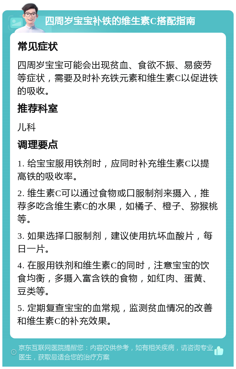 四周岁宝宝补铁的维生素C搭配指南 常见症状 四周岁宝宝可能会出现贫血、食欲不振、易疲劳等症状，需要及时补充铁元素和维生素C以促进铁的吸收。 推荐科室 儿科 调理要点 1. 给宝宝服用铁剂时，应同时补充维生素C以提高铁的吸收率。 2. 维生素C可以通过食物或口服制剂来摄入，推荐多吃含维生素C的水果，如橘子、橙子、猕猴桃等。 3. 如果选择口服制剂，建议使用抗坏血酸片，每日一片。 4. 在服用铁剂和维生素C的同时，注意宝宝的饮食均衡，多摄入富含铁的食物，如红肉、蛋黄、豆类等。 5. 定期复查宝宝的血常规，监测贫血情况的改善和维生素C的补充效果。