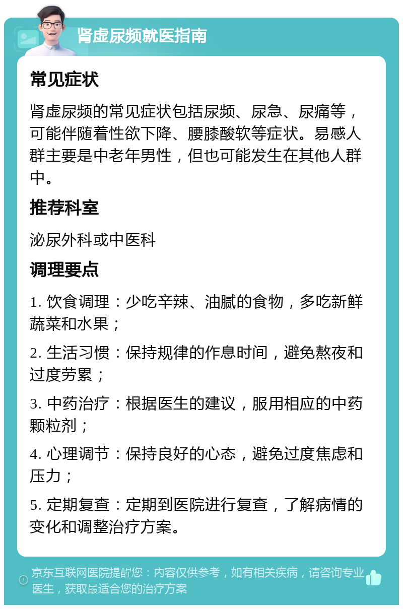 肾虚尿频就医指南 常见症状 肾虚尿频的常见症状包括尿频、尿急、尿痛等，可能伴随着性欲下降、腰膝酸软等症状。易感人群主要是中老年男性，但也可能发生在其他人群中。 推荐科室 泌尿外科或中医科 调理要点 1. 饮食调理：少吃辛辣、油腻的食物，多吃新鲜蔬菜和水果； 2. 生活习惯：保持规律的作息时间，避免熬夜和过度劳累； 3. 中药治疗：根据医生的建议，服用相应的中药颗粒剂； 4. 心理调节：保持良好的心态，避免过度焦虑和压力； 5. 定期复查：定期到医院进行复查，了解病情的变化和调整治疗方案。