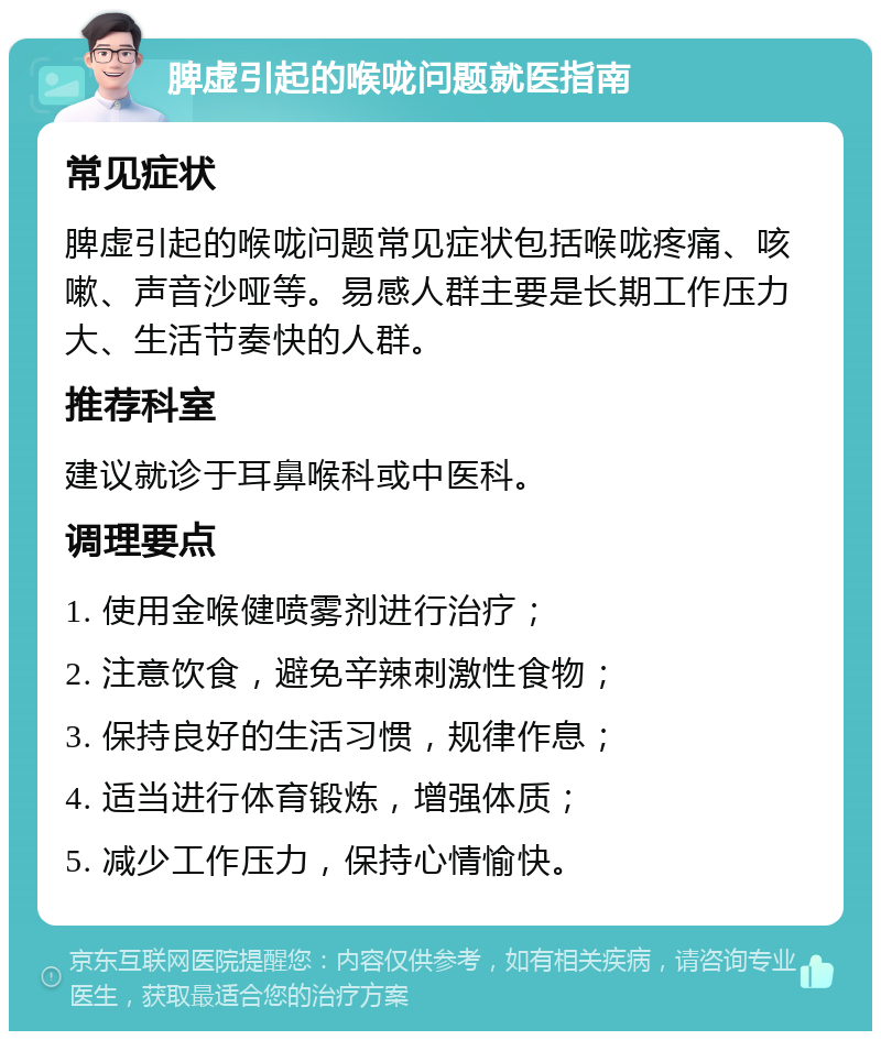 脾虚引起的喉咙问题就医指南 常见症状 脾虚引起的喉咙问题常见症状包括喉咙疼痛、咳嗽、声音沙哑等。易感人群主要是长期工作压力大、生活节奏快的人群。 推荐科室 建议就诊于耳鼻喉科或中医科。 调理要点 1. 使用金喉健喷雾剂进行治疗； 2. 注意饮食，避免辛辣刺激性食物； 3. 保持良好的生活习惯，规律作息； 4. 适当进行体育锻炼，增强体质； 5. 减少工作压力，保持心情愉快。