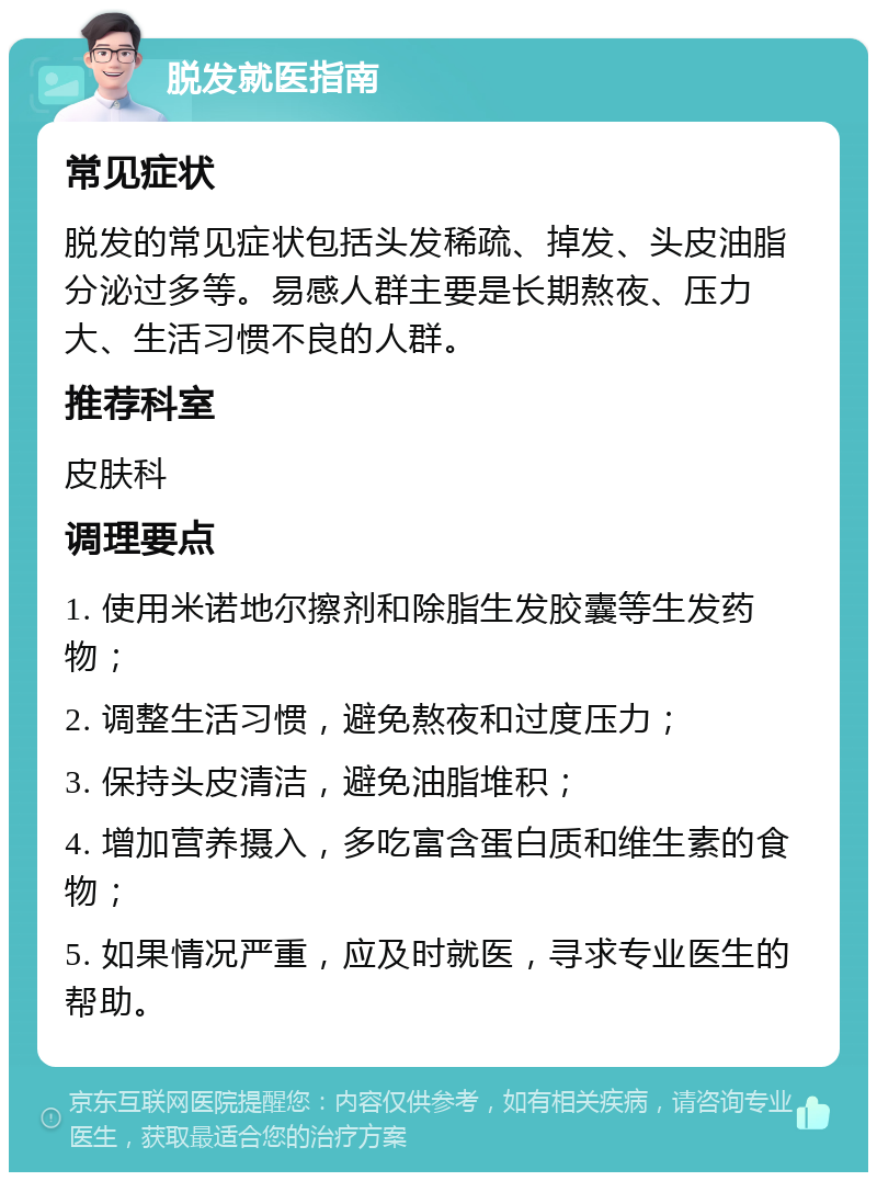 脱发就医指南 常见症状 脱发的常见症状包括头发稀疏、掉发、头皮油脂分泌过多等。易感人群主要是长期熬夜、压力大、生活习惯不良的人群。 推荐科室 皮肤科 调理要点 1. 使用米诺地尔擦剂和除脂生发胶囊等生发药物； 2. 调整生活习惯，避免熬夜和过度压力； 3. 保持头皮清洁，避免油脂堆积； 4. 增加营养摄入，多吃富含蛋白质和维生素的食物； 5. 如果情况严重，应及时就医，寻求专业医生的帮助。