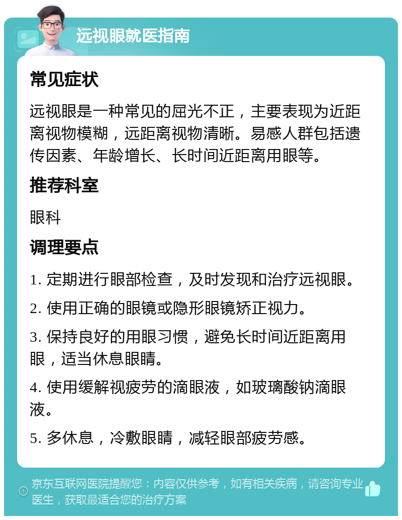 远视眼就医指南 常见症状 远视眼是一种常见的屈光不正，主要表现为近距离视物模糊，远距离视物清晰。易感人群包括遗传因素、年龄增长、长时间近距离用眼等。 推荐科室 眼科 调理要点 1. 定期进行眼部检查，及时发现和治疗远视眼。 2. 使用正确的眼镜或隐形眼镜矫正视力。 3. 保持良好的用眼习惯，避免长时间近距离用眼，适当休息眼睛。 4. 使用缓解视疲劳的滴眼液，如玻璃酸钠滴眼液。 5. 多休息，冷敷眼睛，减轻眼部疲劳感。