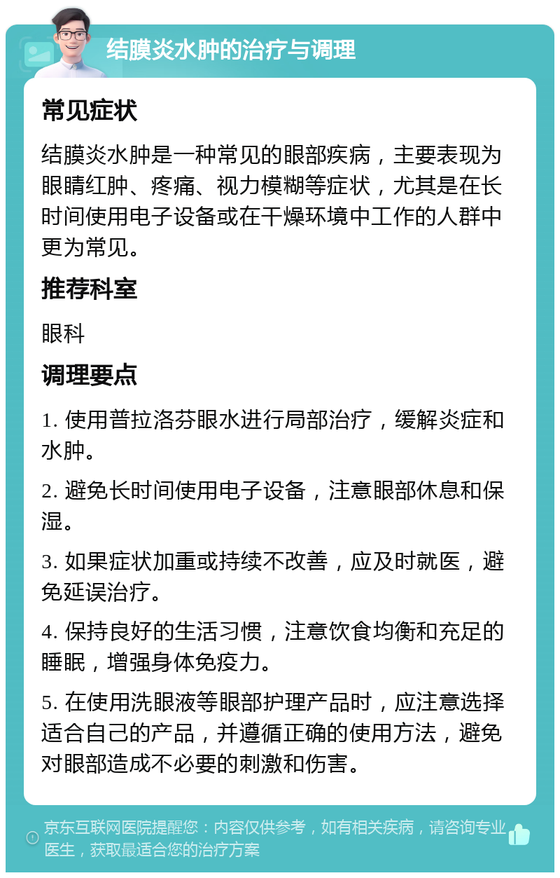 结膜炎水肿的治疗与调理 常见症状 结膜炎水肿是一种常见的眼部疾病，主要表现为眼睛红肿、疼痛、视力模糊等症状，尤其是在长时间使用电子设备或在干燥环境中工作的人群中更为常见。 推荐科室 眼科 调理要点 1. 使用普拉洛芬眼水进行局部治疗，缓解炎症和水肿。 2. 避免长时间使用电子设备，注意眼部休息和保湿。 3. 如果症状加重或持续不改善，应及时就医，避免延误治疗。 4. 保持良好的生活习惯，注意饮食均衡和充足的睡眠，增强身体免疫力。 5. 在使用洗眼液等眼部护理产品时，应注意选择适合自己的产品，并遵循正确的使用方法，避免对眼部造成不必要的刺激和伤害。