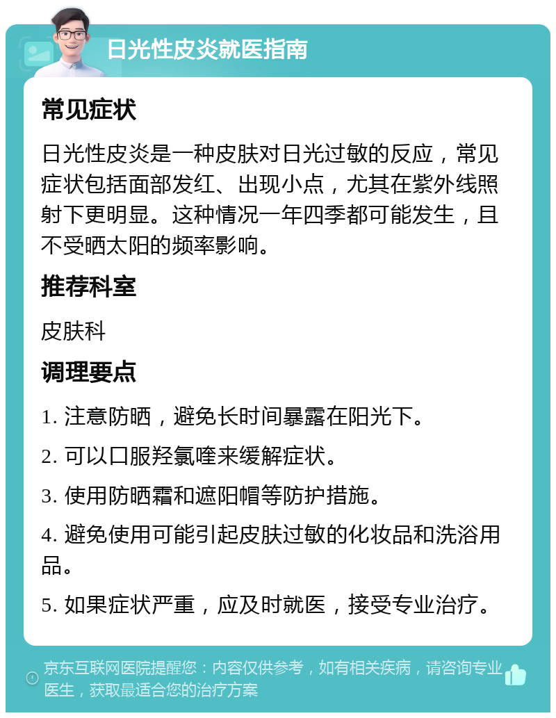 日光性皮炎就医指南 常见症状 日光性皮炎是一种皮肤对日光过敏的反应，常见症状包括面部发红、出现小点，尤其在紫外线照射下更明显。这种情况一年四季都可能发生，且不受晒太阳的频率影响。 推荐科室 皮肤科 调理要点 1. 注意防晒，避免长时间暴露在阳光下。 2. 可以口服羟氯喹来缓解症状。 3. 使用防晒霜和遮阳帽等防护措施。 4. 避免使用可能引起皮肤过敏的化妆品和洗浴用品。 5. 如果症状严重，应及时就医，接受专业治疗。