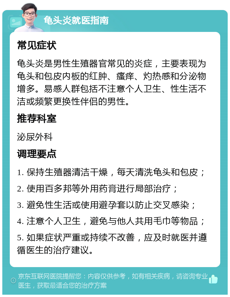 龟头炎就医指南 常见症状 龟头炎是男性生殖器官常见的炎症，主要表现为龟头和包皮内板的红肿、瘙痒、灼热感和分泌物增多。易感人群包括不注意个人卫生、性生活不洁或频繁更换性伴侣的男性。 推荐科室 泌尿外科 调理要点 1. 保持生殖器清洁干燥，每天清洗龟头和包皮； 2. 使用百多邦等外用药膏进行局部治疗； 3. 避免性生活或使用避孕套以防止交叉感染； 4. 注意个人卫生，避免与他人共用毛巾等物品； 5. 如果症状严重或持续不改善，应及时就医并遵循医生的治疗建议。