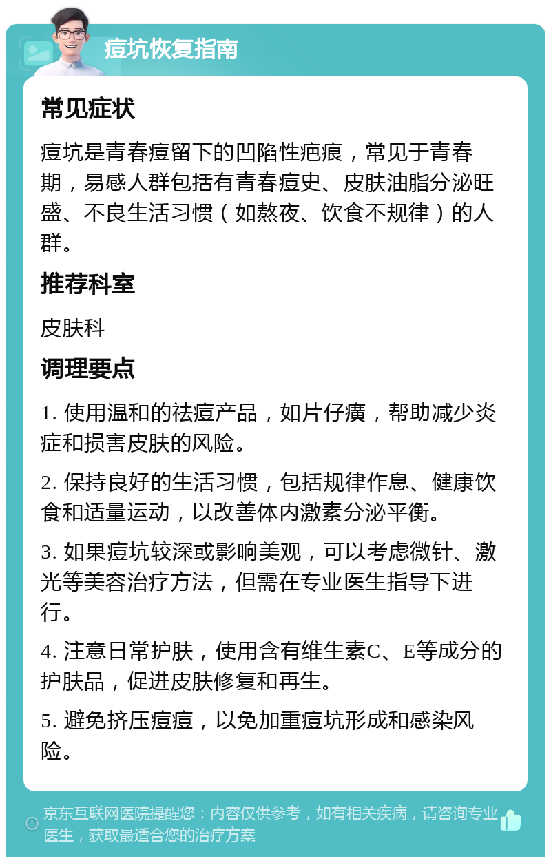 痘坑恢复指南 常见症状 痘坑是青春痘留下的凹陷性疤痕，常见于青春期，易感人群包括有青春痘史、皮肤油脂分泌旺盛、不良生活习惯（如熬夜、饮食不规律）的人群。 推荐科室 皮肤科 调理要点 1. 使用温和的祛痘产品，如片仔癀，帮助减少炎症和损害皮肤的风险。 2. 保持良好的生活习惯，包括规律作息、健康饮食和适量运动，以改善体内激素分泌平衡。 3. 如果痘坑较深或影响美观，可以考虑微针、激光等美容治疗方法，但需在专业医生指导下进行。 4. 注意日常护肤，使用含有维生素C、E等成分的护肤品，促进皮肤修复和再生。 5. 避免挤压痘痘，以免加重痘坑形成和感染风险。