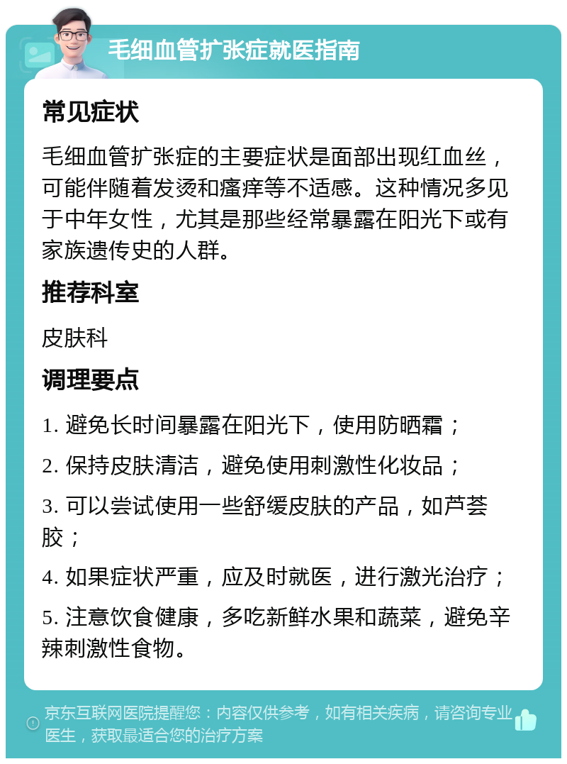 毛细血管扩张症就医指南 常见症状 毛细血管扩张症的主要症状是面部出现红血丝，可能伴随着发烫和瘙痒等不适感。这种情况多见于中年女性，尤其是那些经常暴露在阳光下或有家族遗传史的人群。 推荐科室 皮肤科 调理要点 1. 避免长时间暴露在阳光下，使用防晒霜； 2. 保持皮肤清洁，避免使用刺激性化妆品； 3. 可以尝试使用一些舒缓皮肤的产品，如芦荟胶； 4. 如果症状严重，应及时就医，进行激光治疗； 5. 注意饮食健康，多吃新鲜水果和蔬菜，避免辛辣刺激性食物。