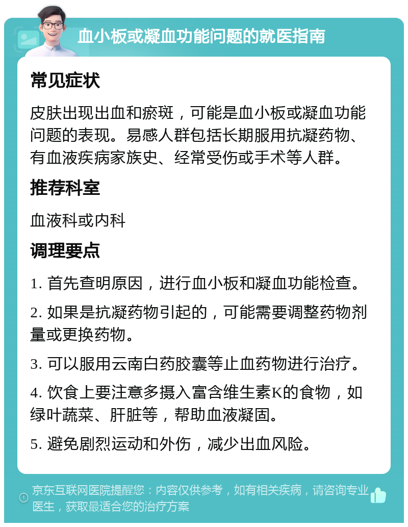 血小板或凝血功能问题的就医指南 常见症状 皮肤出现出血和瘀斑，可能是血小板或凝血功能问题的表现。易感人群包括长期服用抗凝药物、有血液疾病家族史、经常受伤或手术等人群。 推荐科室 血液科或内科 调理要点 1. 首先查明原因，进行血小板和凝血功能检查。 2. 如果是抗凝药物引起的，可能需要调整药物剂量或更换药物。 3. 可以服用云南白药胶囊等止血药物进行治疗。 4. 饮食上要注意多摄入富含维生素K的食物，如绿叶蔬菜、肝脏等，帮助血液凝固。 5. 避免剧烈运动和外伤，减少出血风险。