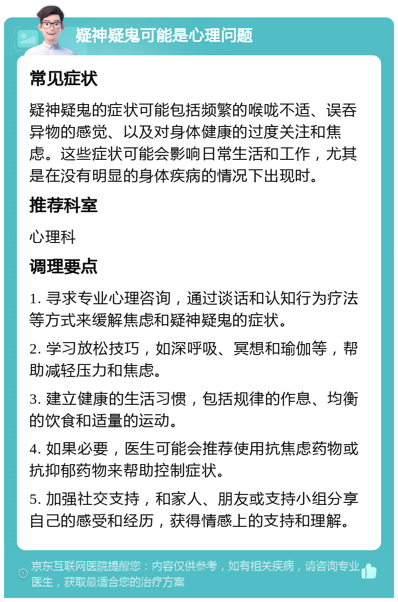 疑神疑鬼可能是心理问题 常见症状 疑神疑鬼的症状可能包括频繁的喉咙不适、误吞异物的感觉、以及对身体健康的过度关注和焦虑。这些症状可能会影响日常生活和工作，尤其是在没有明显的身体疾病的情况下出现时。 推荐科室 心理科 调理要点 1. 寻求专业心理咨询，通过谈话和认知行为疗法等方式来缓解焦虑和疑神疑鬼的症状。 2. 学习放松技巧，如深呼吸、冥想和瑜伽等，帮助减轻压力和焦虑。 3. 建立健康的生活习惯，包括规律的作息、均衡的饮食和适量的运动。 4. 如果必要，医生可能会推荐使用抗焦虑药物或抗抑郁药物来帮助控制症状。 5. 加强社交支持，和家人、朋友或支持小组分享自己的感受和经历，获得情感上的支持和理解。