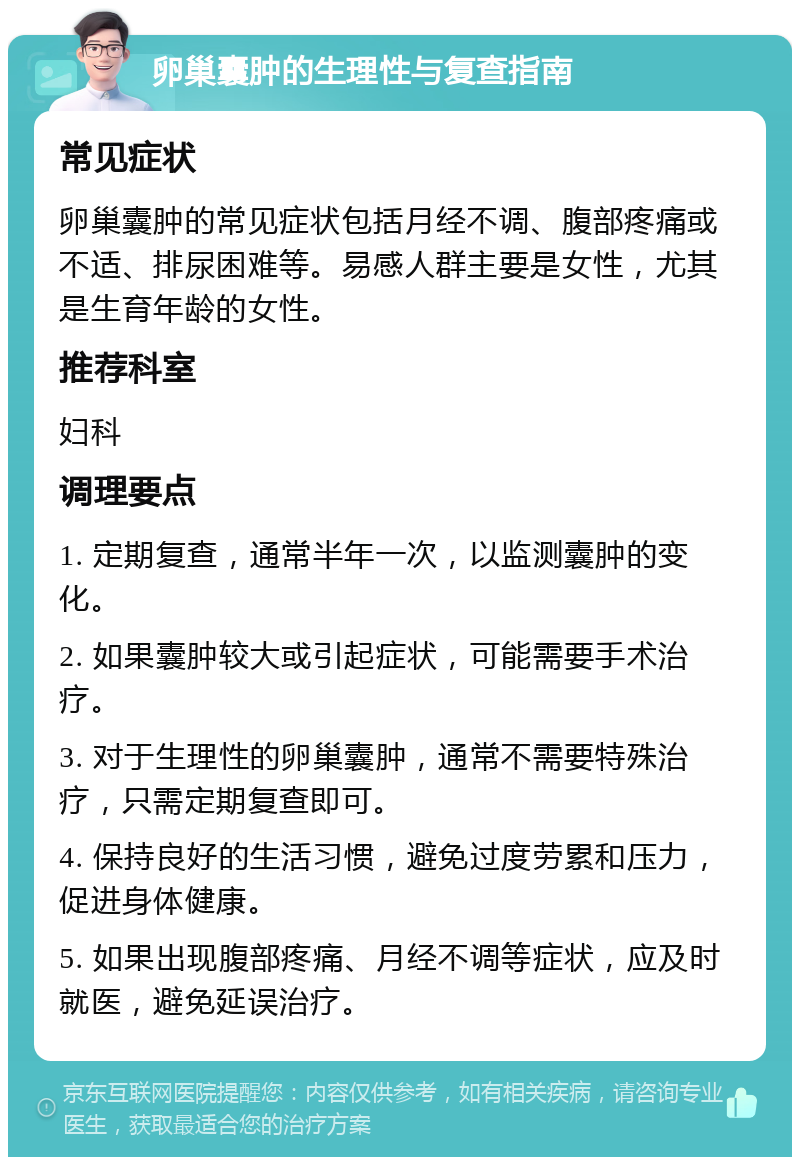 卵巢囊肿的生理性与复查指南 常见症状 卵巢囊肿的常见症状包括月经不调、腹部疼痛或不适、排尿困难等。易感人群主要是女性，尤其是生育年龄的女性。 推荐科室 妇科 调理要点 1. 定期复查，通常半年一次，以监测囊肿的变化。 2. 如果囊肿较大或引起症状，可能需要手术治疗。 3. 对于生理性的卵巢囊肿，通常不需要特殊治疗，只需定期复查即可。 4. 保持良好的生活习惯，避免过度劳累和压力，促进身体健康。 5. 如果出现腹部疼痛、月经不调等症状，应及时就医，避免延误治疗。