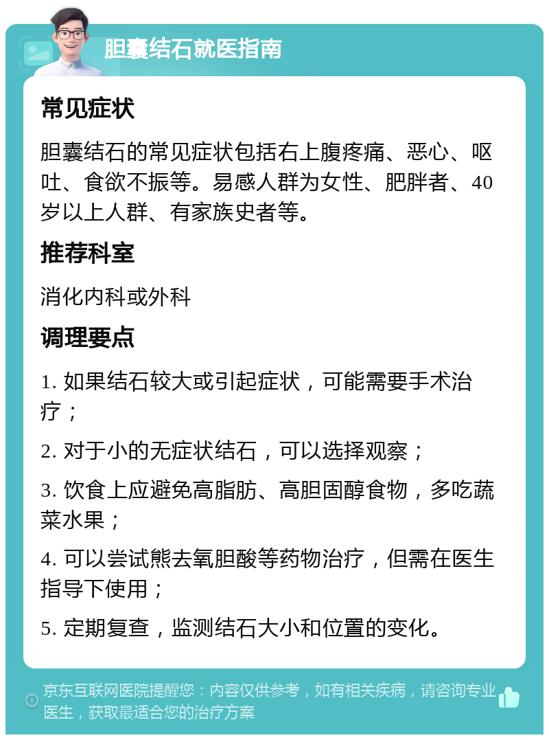 胆囊结石就医指南 常见症状 胆囊结石的常见症状包括右上腹疼痛、恶心、呕吐、食欲不振等。易感人群为女性、肥胖者、40岁以上人群、有家族史者等。 推荐科室 消化内科或外科 调理要点 1. 如果结石较大或引起症状，可能需要手术治疗； 2. 对于小的无症状结石，可以选择观察； 3. 饮食上应避免高脂肪、高胆固醇食物，多吃蔬菜水果； 4. 可以尝试熊去氧胆酸等药物治疗，但需在医生指导下使用； 5. 定期复查，监测结石大小和位置的变化。