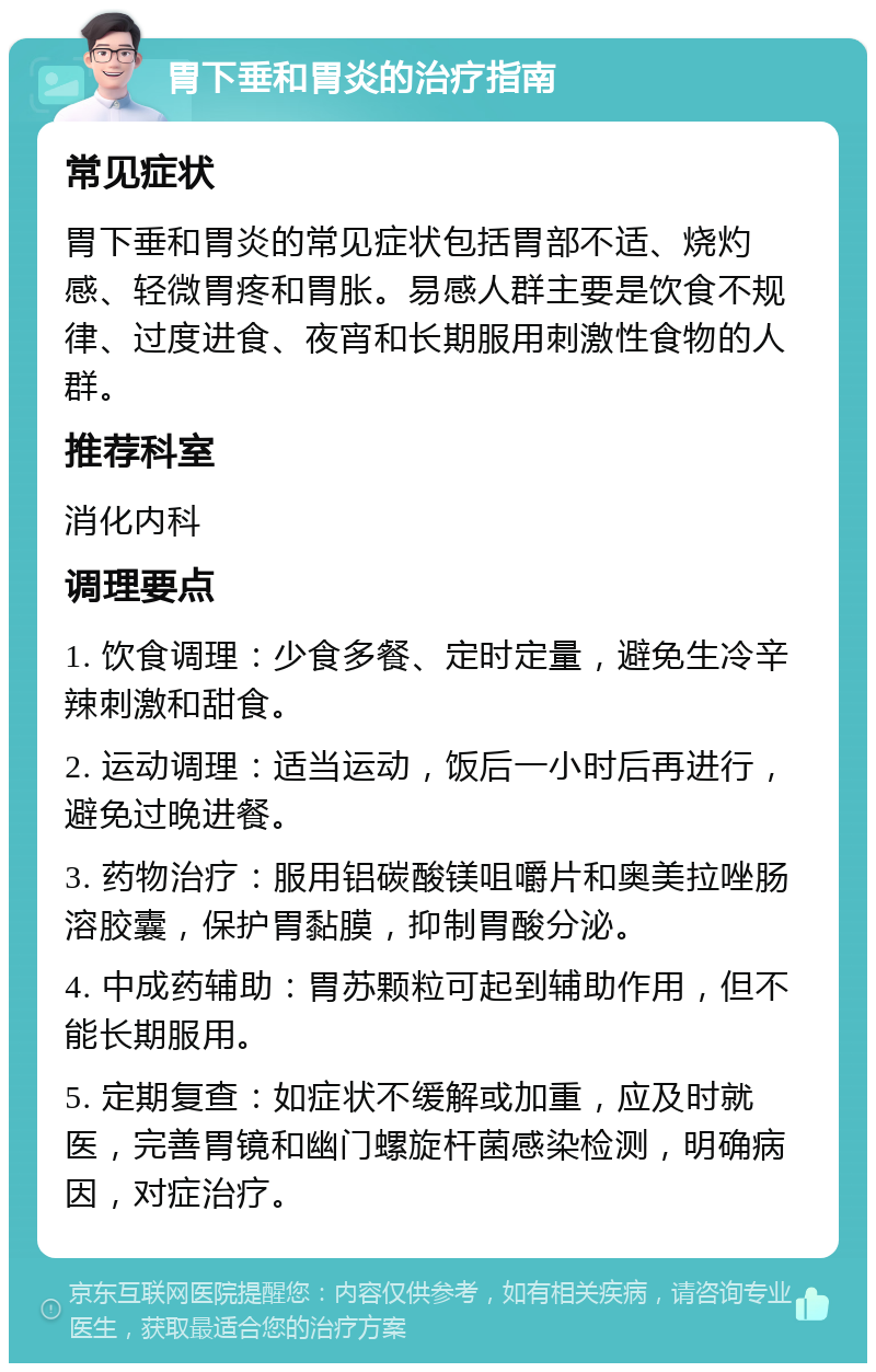 胃下垂和胃炎的治疗指南 常见症状 胃下垂和胃炎的常见症状包括胃部不适、烧灼感、轻微胃疼和胃胀。易感人群主要是饮食不规律、过度进食、夜宵和长期服用刺激性食物的人群。 推荐科室 消化内科 调理要点 1. 饮食调理：少食多餐、定时定量，避免生冷辛辣刺激和甜食。 2. 运动调理：适当运动，饭后一小时后再进行，避免过晚进餐。 3. 药物治疗：服用铝碳酸镁咀嚼片和奥美拉唑肠溶胶囊，保护胃黏膜，抑制胃酸分泌。 4. 中成药辅助：胃苏颗粒可起到辅助作用，但不能长期服用。 5. 定期复查：如症状不缓解或加重，应及时就医，完善胃镜和幽门螺旋杆菌感染检测，明确病因，对症治疗。