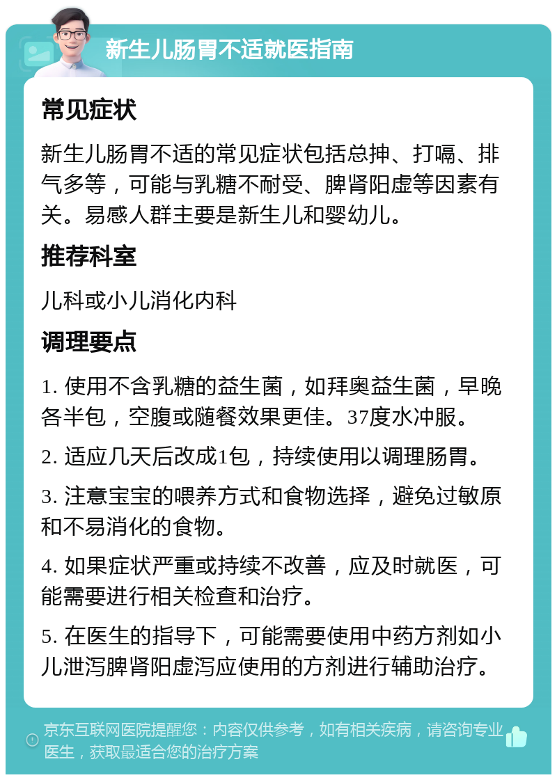 新生儿肠胃不适就医指南 常见症状 新生儿肠胃不适的常见症状包括总抻、打嗝、排气多等，可能与乳糖不耐受、脾肾阳虚等因素有关。易感人群主要是新生儿和婴幼儿。 推荐科室 儿科或小儿消化内科 调理要点 1. 使用不含乳糖的益生菌，如拜奥益生菌，早晚各半包，空腹或随餐效果更佳。37度水冲服。 2. 适应几天后改成1包，持续使用以调理肠胃。 3. 注意宝宝的喂养方式和食物选择，避免过敏原和不易消化的食物。 4. 如果症状严重或持续不改善，应及时就医，可能需要进行相关检查和治疗。 5. 在医生的指导下，可能需要使用中药方剂如小儿泄泻脾肾阳虚泻应使用的方剂进行辅助治疗。