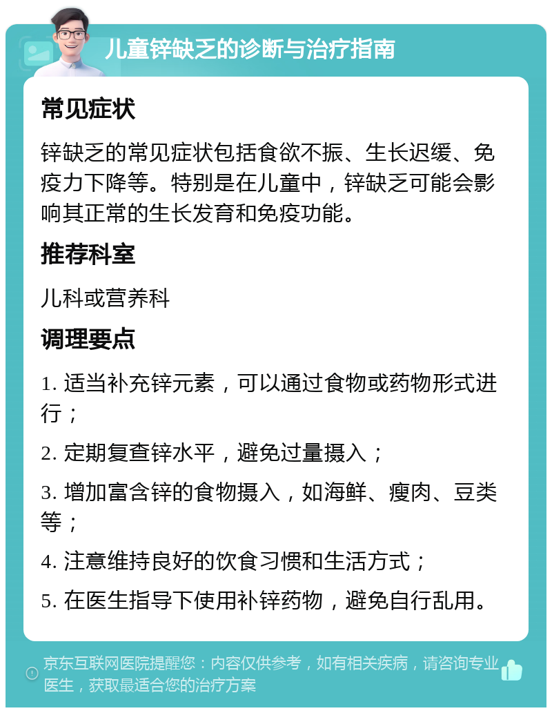 儿童锌缺乏的诊断与治疗指南 常见症状 锌缺乏的常见症状包括食欲不振、生长迟缓、免疫力下降等。特别是在儿童中，锌缺乏可能会影响其正常的生长发育和免疫功能。 推荐科室 儿科或营养科 调理要点 1. 适当补充锌元素，可以通过食物或药物形式进行； 2. 定期复查锌水平，避免过量摄入； 3. 增加富含锌的食物摄入，如海鲜、瘦肉、豆类等； 4. 注意维持良好的饮食习惯和生活方式； 5. 在医生指导下使用补锌药物，避免自行乱用。