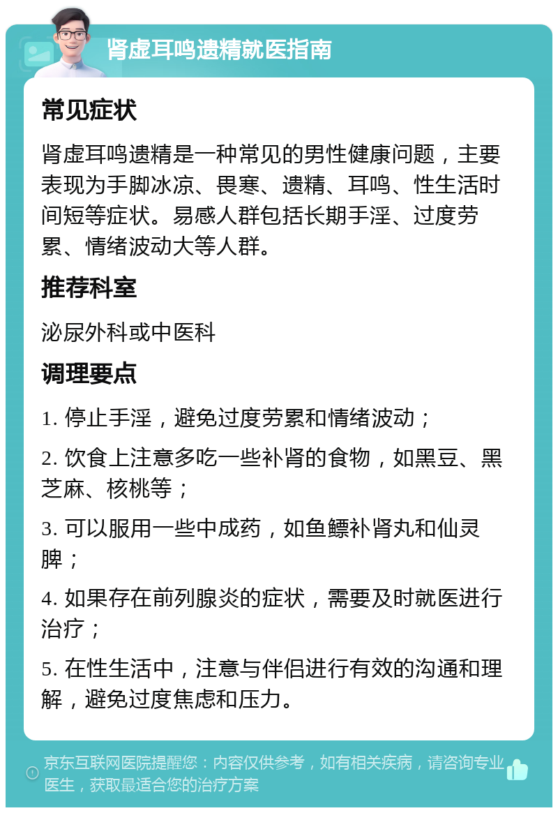 肾虚耳鸣遗精就医指南 常见症状 肾虚耳鸣遗精是一种常见的男性健康问题，主要表现为手脚冰凉、畏寒、遗精、耳鸣、性生活时间短等症状。易感人群包括长期手淫、过度劳累、情绪波动大等人群。 推荐科室 泌尿外科或中医科 调理要点 1. 停止手淫，避免过度劳累和情绪波动； 2. 饮食上注意多吃一些补肾的食物，如黑豆、黑芝麻、核桃等； 3. 可以服用一些中成药，如鱼鳔补肾丸和仙灵脾； 4. 如果存在前列腺炎的症状，需要及时就医进行治疗； 5. 在性生活中，注意与伴侣进行有效的沟通和理解，避免过度焦虑和压力。