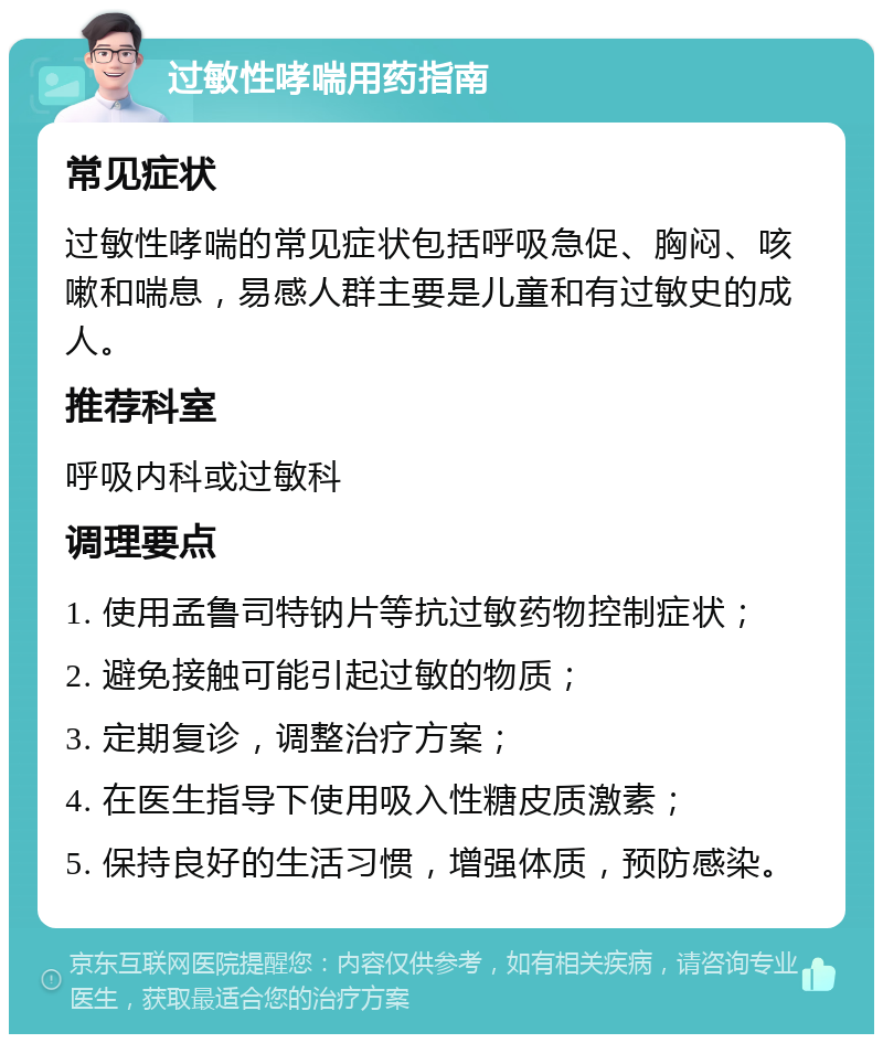 过敏性哮喘用药指南 常见症状 过敏性哮喘的常见症状包括呼吸急促、胸闷、咳嗽和喘息，易感人群主要是儿童和有过敏史的成人。 推荐科室 呼吸内科或过敏科 调理要点 1. 使用孟鲁司特钠片等抗过敏药物控制症状； 2. 避免接触可能引起过敏的物质； 3. 定期复诊，调整治疗方案； 4. 在医生指导下使用吸入性糖皮质激素； 5. 保持良好的生活习惯，增强体质，预防感染。