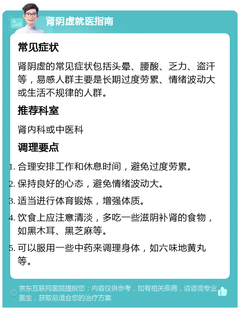 肾阴虚就医指南 常见症状 肾阴虚的常见症状包括头晕、腰酸、乏力、盗汗等，易感人群主要是长期过度劳累、情绪波动大或生活不规律的人群。 推荐科室 肾内科或中医科 调理要点 合理安排工作和休息时间，避免过度劳累。 保持良好的心态，避免情绪波动大。 适当进行体育锻炼，增强体质。 饮食上应注意清淡，多吃一些滋阴补肾的食物，如黑木耳、黑芝麻等。 可以服用一些中药来调理身体，如六味地黄丸等。