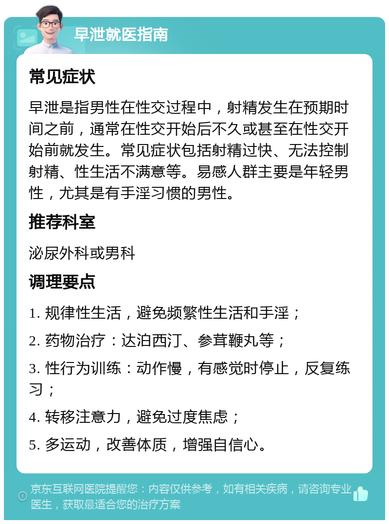 早泄就医指南 常见症状 早泄是指男性在性交过程中，射精发生在预期时间之前，通常在性交开始后不久或甚至在性交开始前就发生。常见症状包括射精过快、无法控制射精、性生活不满意等。易感人群主要是年轻男性，尤其是有手淫习惯的男性。 推荐科室 泌尿外科或男科 调理要点 1. 规律性生活，避免频繁性生活和手淫； 2. 药物治疗：达泊西汀、参茸鞭丸等； 3. 性行为训练：动作慢，有感觉时停止，反复练习； 4. 转移注意力，避免过度焦虑； 5. 多运动，改善体质，增强自信心。