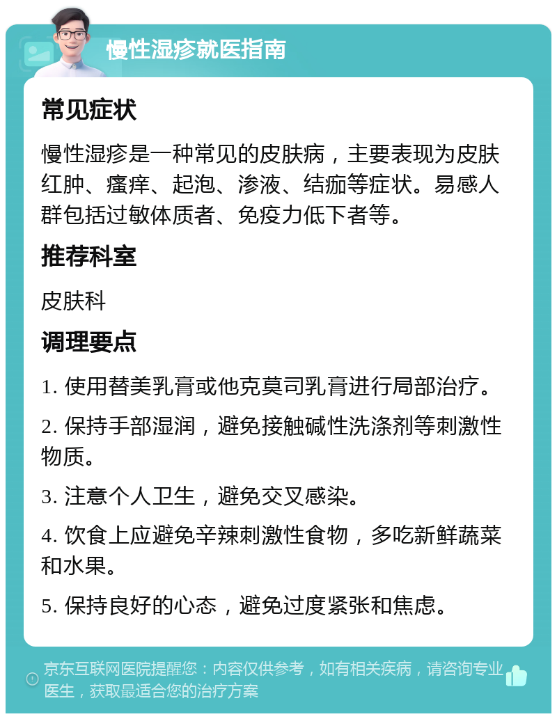 慢性湿疹就医指南 常见症状 慢性湿疹是一种常见的皮肤病，主要表现为皮肤红肿、瘙痒、起泡、渗液、结痂等症状。易感人群包括过敏体质者、免疫力低下者等。 推荐科室 皮肤科 调理要点 1. 使用替美乳膏或他克莫司乳膏进行局部治疗。 2. 保持手部湿润，避免接触碱性洗涤剂等刺激性物质。 3. 注意个人卫生，避免交叉感染。 4. 饮食上应避免辛辣刺激性食物，多吃新鲜蔬菜和水果。 5. 保持良好的心态，避免过度紧张和焦虑。