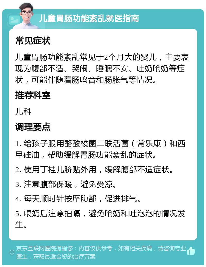 儿童胃肠功能紊乱就医指南 常见症状 儿童胃肠功能紊乱常见于2个月大的婴儿，主要表现为腹部不适、哭闹、睡眠不安、吐奶呛奶等症状，可能伴随着肠鸣音和肠胀气等情况。 推荐科室 儿科 调理要点 1. 给孩子服用酪酸梭菌二联活菌（常乐康）和西甲硅油，帮助缓解胃肠功能紊乱的症状。 2. 使用丁桂儿脐贴外用，缓解腹部不适症状。 3. 注意腹部保暖，避免受凉。 4. 每天顺时针按摩腹部，促进排气。 5. 喂奶后注意拍嗝，避免呛奶和吐泡泡的情况发生。