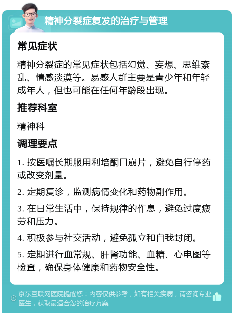 精神分裂症复发的治疗与管理 常见症状 精神分裂症的常见症状包括幻觉、妄想、思维紊乱、情感淡漠等。易感人群主要是青少年和年轻成年人，但也可能在任何年龄段出现。 推荐科室 精神科 调理要点 1. 按医嘱长期服用利培酮口崩片，避免自行停药或改变剂量。 2. 定期复诊，监测病情变化和药物副作用。 3. 在日常生活中，保持规律的作息，避免过度疲劳和压力。 4. 积极参与社交活动，避免孤立和自我封闭。 5. 定期进行血常规、肝肾功能、血糖、心电图等检查，确保身体健康和药物安全性。