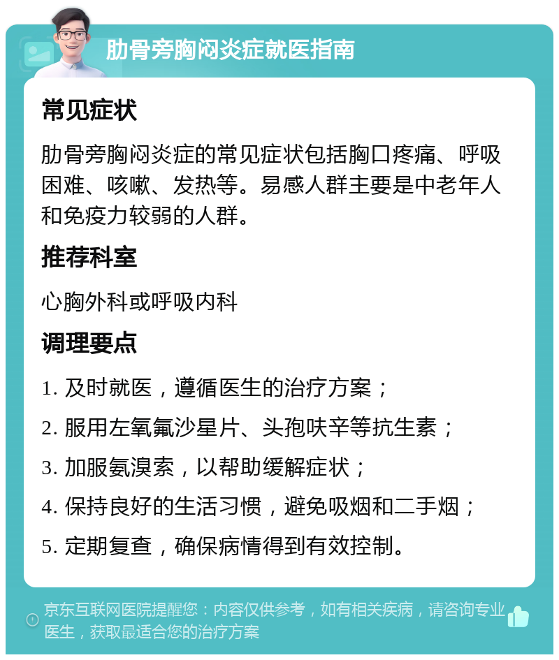 肋骨旁胸闷炎症就医指南 常见症状 肋骨旁胸闷炎症的常见症状包括胸口疼痛、呼吸困难、咳嗽、发热等。易感人群主要是中老年人和免疫力较弱的人群。 推荐科室 心胸外科或呼吸内科 调理要点 1. 及时就医，遵循医生的治疗方案； 2. 服用左氧氟沙星片、头孢呋辛等抗生素； 3. 加服氨溴索，以帮助缓解症状； 4. 保持良好的生活习惯，避免吸烟和二手烟； 5. 定期复查，确保病情得到有效控制。