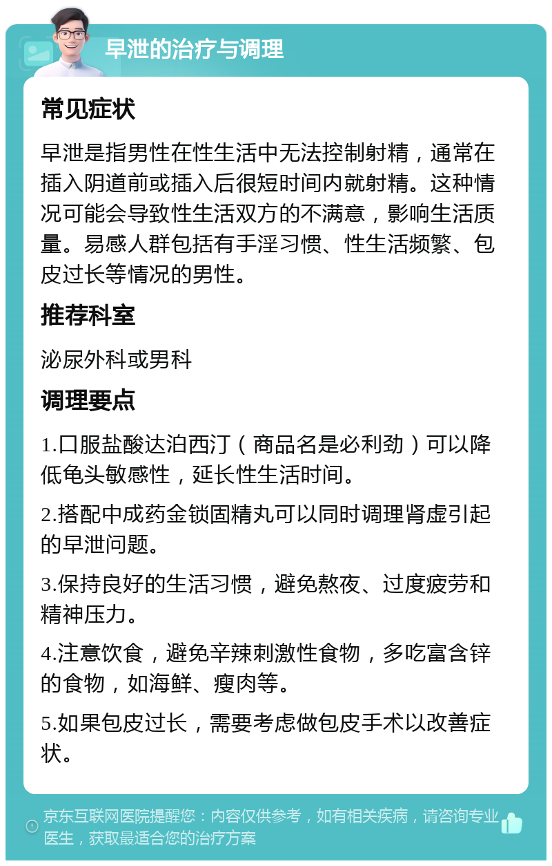 早泄的治疗与调理 常见症状 早泄是指男性在性生活中无法控制射精，通常在插入阴道前或插入后很短时间内就射精。这种情况可能会导致性生活双方的不满意，影响生活质量。易感人群包括有手淫习惯、性生活频繁、包皮过长等情况的男性。 推荐科室 泌尿外科或男科 调理要点 1.口服盐酸达泊西汀（商品名是必利劲）可以降低龟头敏感性，延长性生活时间。 2.搭配中成药金锁固精丸可以同时调理肾虚引起的早泄问题。 3.保持良好的生活习惯，避免熬夜、过度疲劳和精神压力。 4.注意饮食，避免辛辣刺激性食物，多吃富含锌的食物，如海鲜、瘦肉等。 5.如果包皮过长，需要考虑做包皮手术以改善症状。