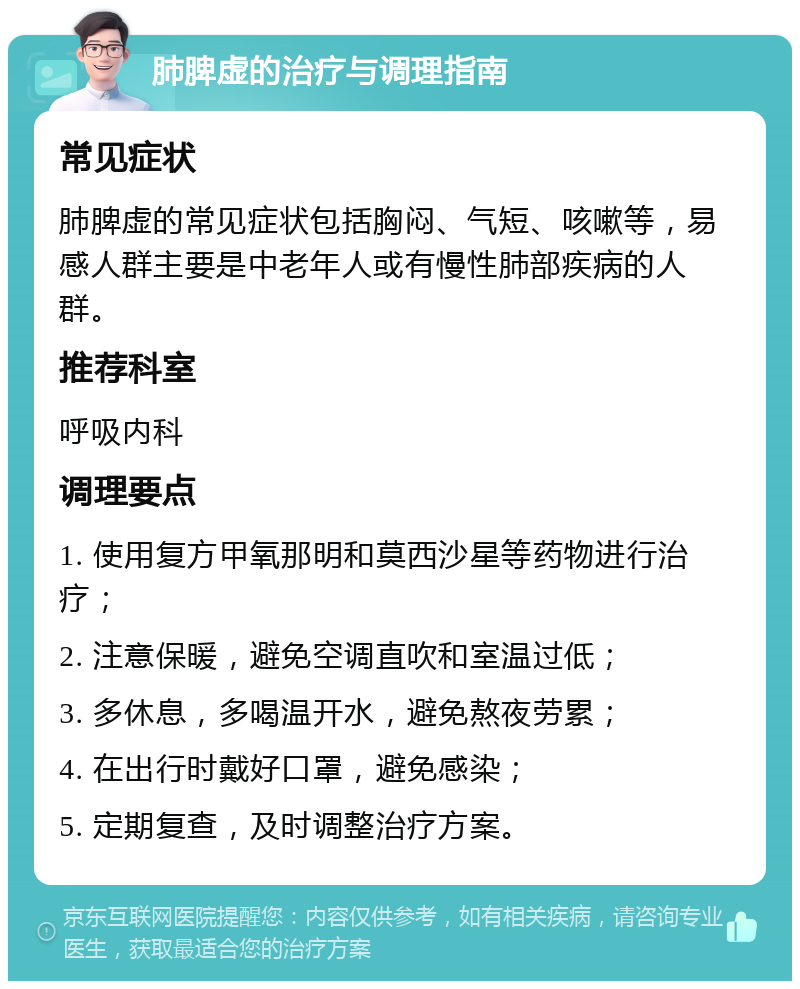 肺脾虚的治疗与调理指南 常见症状 肺脾虚的常见症状包括胸闷、气短、咳嗽等，易感人群主要是中老年人或有慢性肺部疾病的人群。 推荐科室 呼吸内科 调理要点 1. 使用复方甲氧那明和莫西沙星等药物进行治疗； 2. 注意保暖，避免空调直吹和室温过低； 3. 多休息，多喝温开水，避免熬夜劳累； 4. 在出行时戴好口罩，避免感染； 5. 定期复查，及时调整治疗方案。