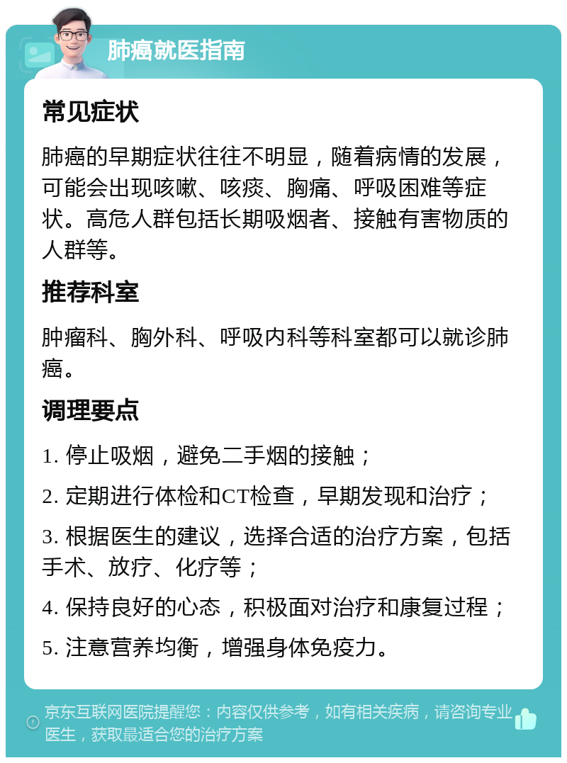 肺癌就医指南 常见症状 肺癌的早期症状往往不明显，随着病情的发展，可能会出现咳嗽、咳痰、胸痛、呼吸困难等症状。高危人群包括长期吸烟者、接触有害物质的人群等。 推荐科室 肿瘤科、胸外科、呼吸内科等科室都可以就诊肺癌。 调理要点 1. 停止吸烟，避免二手烟的接触； 2. 定期进行体检和CT检查，早期发现和治疗； 3. 根据医生的建议，选择合适的治疗方案，包括手术、放疗、化疗等； 4. 保持良好的心态，积极面对治疗和康复过程； 5. 注意营养均衡，增强身体免疫力。