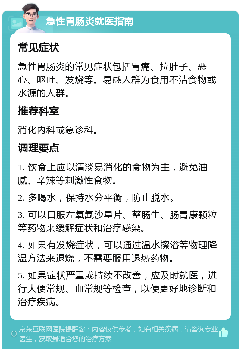 急性胃肠炎就医指南 常见症状 急性胃肠炎的常见症状包括胃痛、拉肚子、恶心、呕吐、发烧等。易感人群为食用不洁食物或水源的人群。 推荐科室 消化内科或急诊科。 调理要点 1. 饮食上应以清淡易消化的食物为主，避免油腻、辛辣等刺激性食物。 2. 多喝水，保持水分平衡，防止脱水。 3. 可以口服左氧氟沙星片、整肠生、肠胃康颗粒等药物来缓解症状和治疗感染。 4. 如果有发烧症状，可以通过温水擦浴等物理降温方法来退烧，不需要服用退热药物。 5. 如果症状严重或持续不改善，应及时就医，进行大便常规、血常规等检查，以便更好地诊断和治疗疾病。