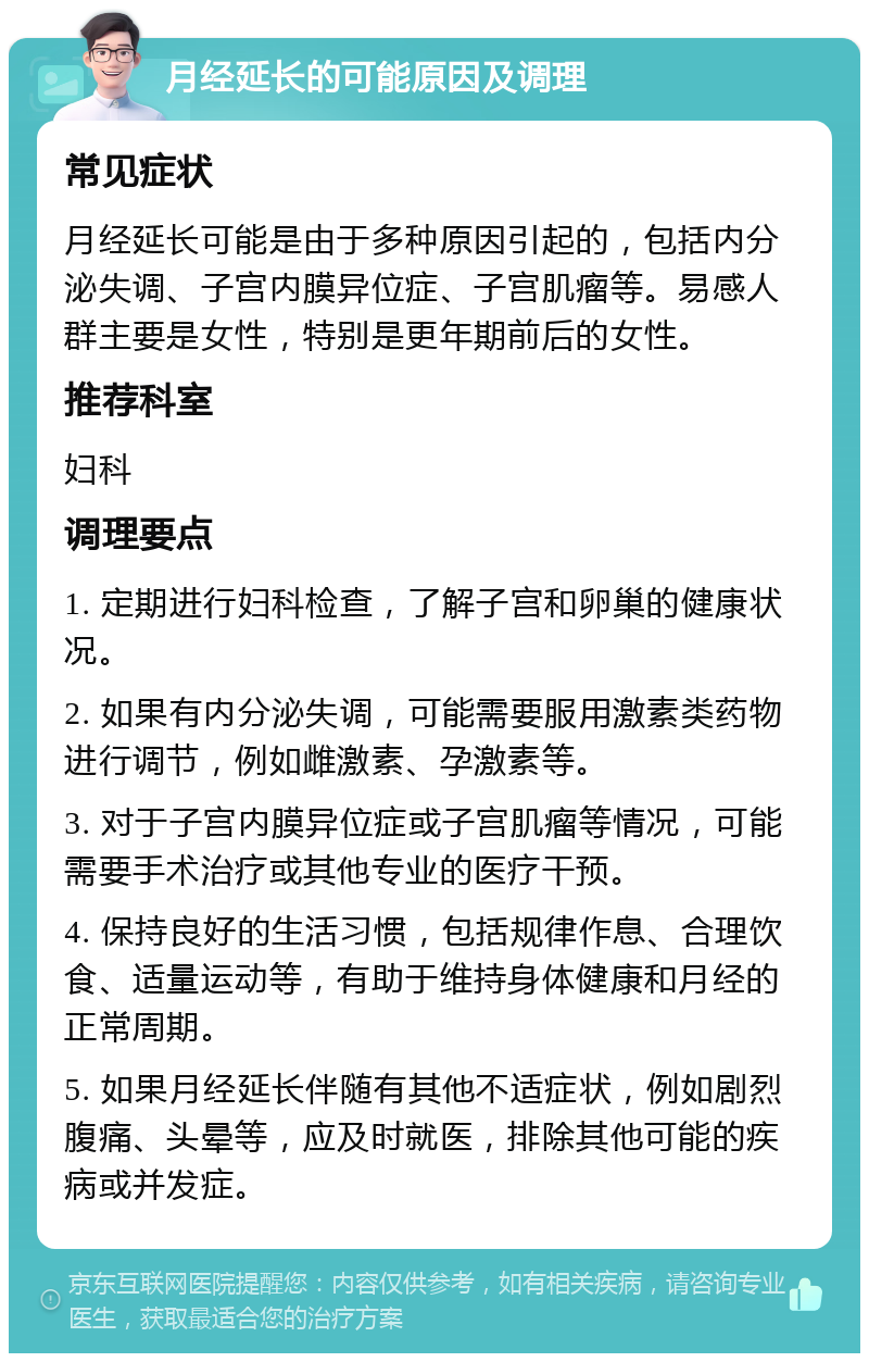 月经延长的可能原因及调理 常见症状 月经延长可能是由于多种原因引起的，包括内分泌失调、子宫内膜异位症、子宫肌瘤等。易感人群主要是女性，特别是更年期前后的女性。 推荐科室 妇科 调理要点 1. 定期进行妇科检查，了解子宫和卵巢的健康状况。 2. 如果有内分泌失调，可能需要服用激素类药物进行调节，例如雌激素、孕激素等。 3. 对于子宫内膜异位症或子宫肌瘤等情况，可能需要手术治疗或其他专业的医疗干预。 4. 保持良好的生活习惯，包括规律作息、合理饮食、适量运动等，有助于维持身体健康和月经的正常周期。 5. 如果月经延长伴随有其他不适症状，例如剧烈腹痛、头晕等，应及时就医，排除其他可能的疾病或并发症。