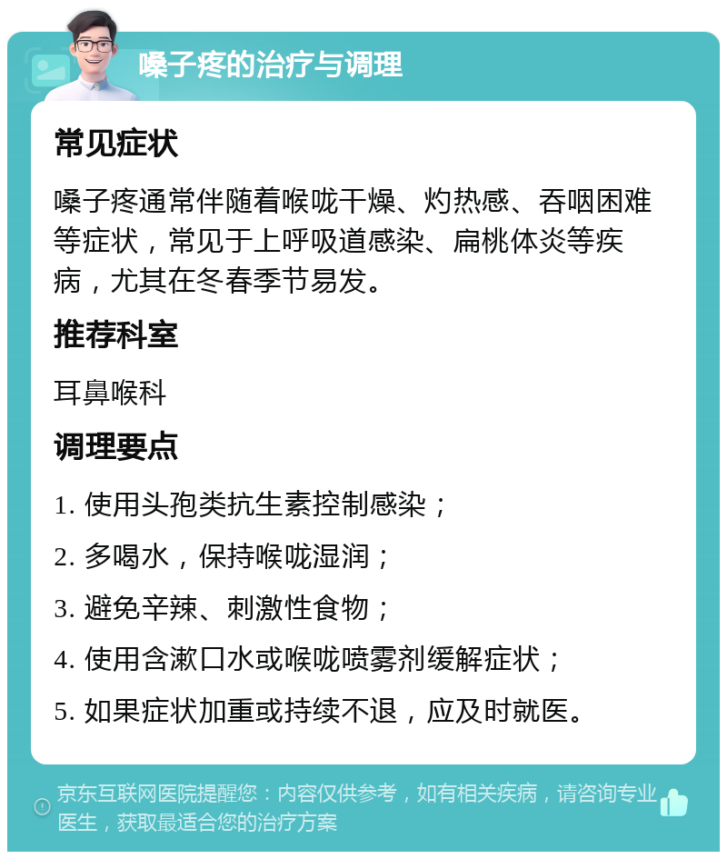 嗓子疼的治疗与调理 常见症状 嗓子疼通常伴随着喉咙干燥、灼热感、吞咽困难等症状，常见于上呼吸道感染、扁桃体炎等疾病，尤其在冬春季节易发。 推荐科室 耳鼻喉科 调理要点 1. 使用头孢类抗生素控制感染； 2. 多喝水，保持喉咙湿润； 3. 避免辛辣、刺激性食物； 4. 使用含漱口水或喉咙喷雾剂缓解症状； 5. 如果症状加重或持续不退，应及时就医。